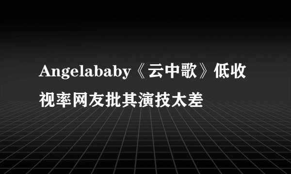 Angelababy《云中歌》低收视率网友批其演技太差