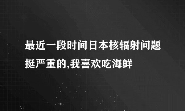 最近一段时间日本核辐射问题挺严重的,我喜欢吃海鲜