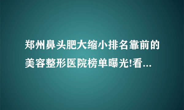 郑州鼻头肥大缩小排名靠前的美容整形医院榜单曝光!看一看不吃亏!