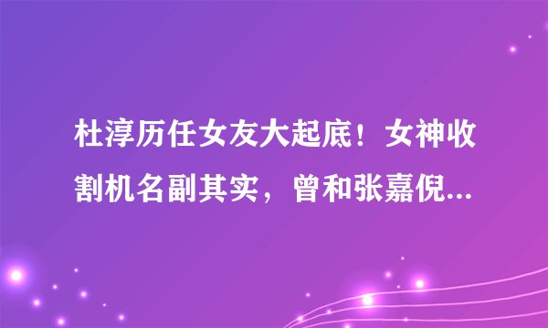 杜淳历任女友大起底！女神收割机名副其实，曾和张嘉倪恋爱7年