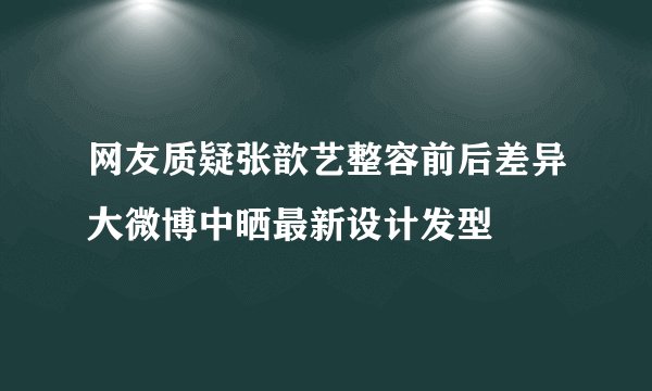 网友质疑张歆艺整容前后差异大微博中晒最新设计发型