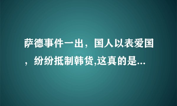 萨德事件一出，国人以表爱国，纷纷抵制韩货,这真的是爱国吗，你理解的爱国又是什么？