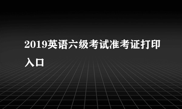 2019英语六级考试准考证打印入口