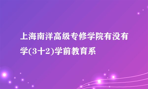 上海南洋高级专修学院有没有学(3十2)学前教育系