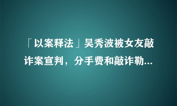 「以案释法」吴秀波被女友敲诈案宣判，分手费和敲诈勒索的界限在哪里？