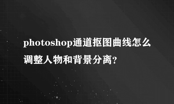 photoshop通道抠图曲线怎么调整人物和背景分离？