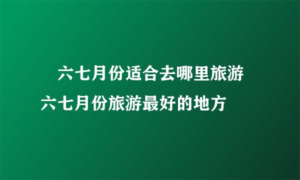 ​六七月份适合去哪里旅游 六七月份旅游最好的地方
