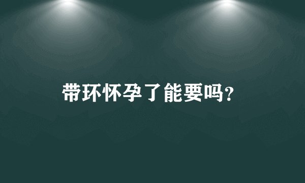 带环怀孕了能要吗？