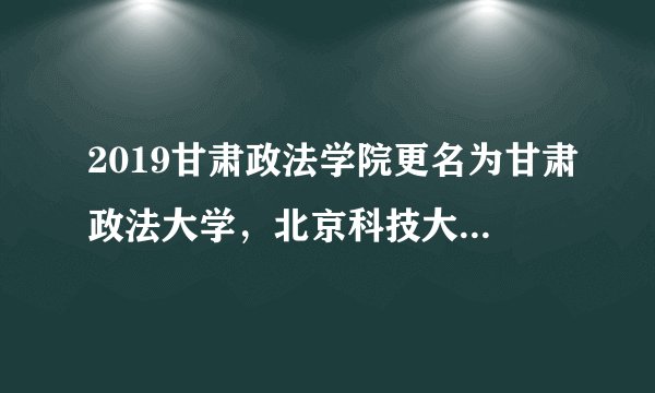 2019甘肃政法学院更名为甘肃政法大学，北京科技大学举办校园开放日