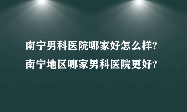 南宁男科医院哪家好怎么样?南宁地区哪家男科医院更好?
