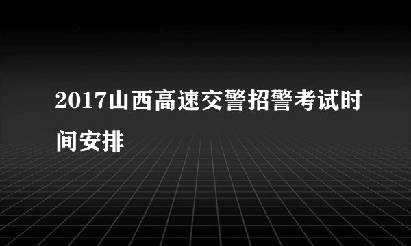 2017山西高速交警招警考试时间安排
