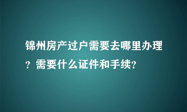 锦州房产过户需要去哪里办理？需要什么证件和手续？