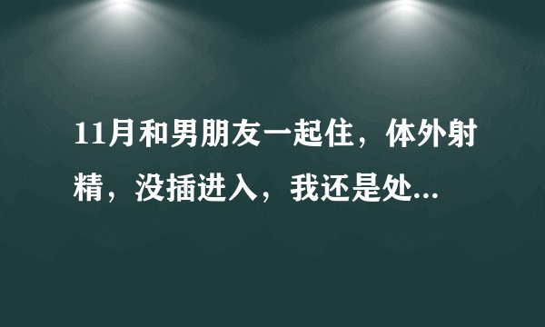11月和男朋友一起住，体外射精，没插进入，我还是处女...