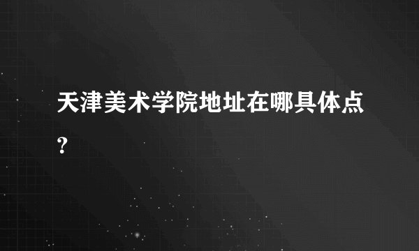 天津美术学院地址在哪具体点？