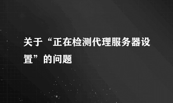 关于“正在检测代理服务器设置”的问题