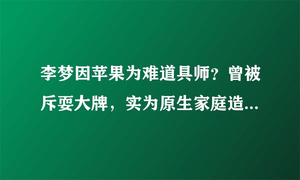李梦因苹果为难道具师？曾被斥耍大牌，实为原生家庭造成性格缺陷