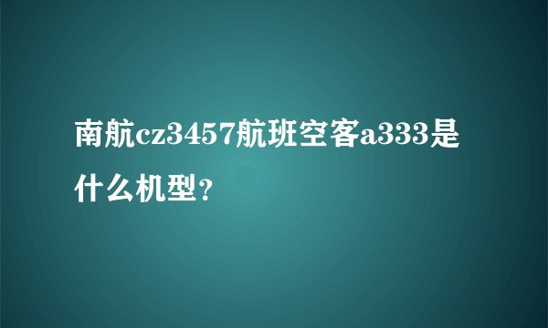 南航cz3457航班空客a333是什么机型？