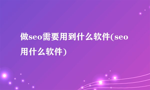 做seo需要用到什么软件(seo用什么软件)