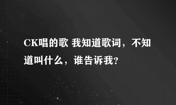 CK唱的歌 我知道歌词，不知道叫什么，谁告诉我？