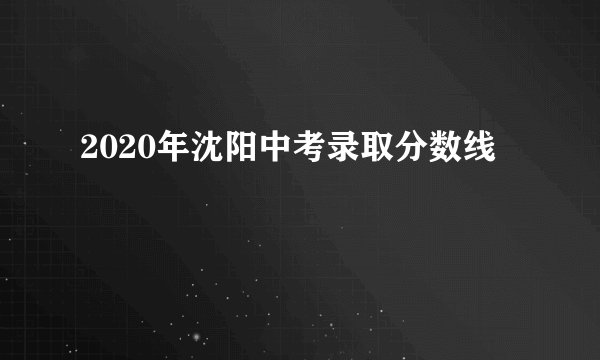 2020年沈阳中考录取分数线