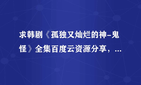 求韩剧《孤独又灿烂的神-鬼怪》全集百度云资源分享，急急急!
