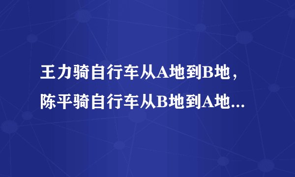 王力骑自行车从A地到B地，陈平骑自行车从B地到A地两人都沿同一条路匀速前进已知两人从上午8点同时出发……