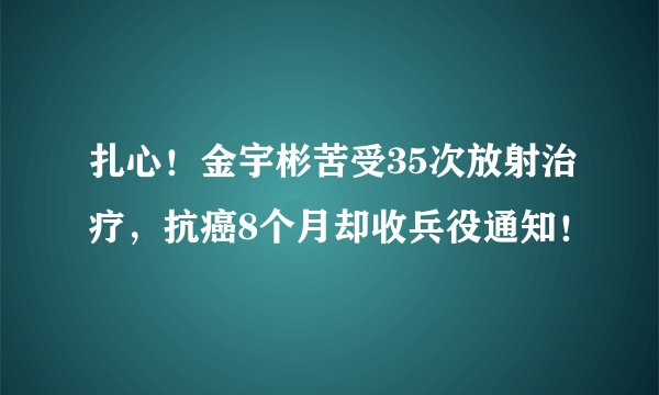 扎心！金宇彬苦受35次放射治疗，抗癌8个月却收兵役通知！