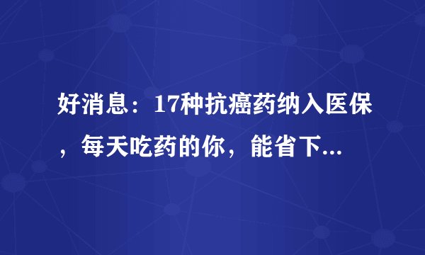 好消息：17种抗癌药纳入医保，每天吃药的你，能省下多少钱？