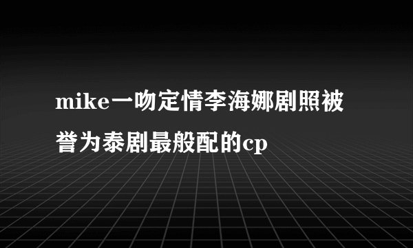 mike一吻定情李海娜剧照被誉为泰剧最般配的cp