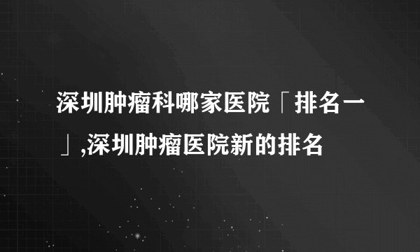 深圳肿瘤科哪家医院「排名一」,深圳肿瘤医院新的排名