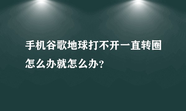 手机谷歌地球打不开一直转圈怎么办就怎么办？