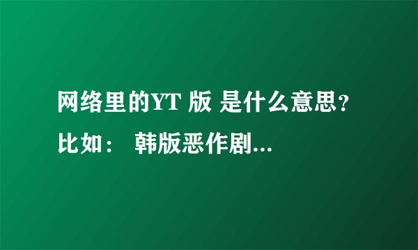 网络里的YT 版 是什么意思？ 比如： 韩版恶作剧之吻网路YT版 淘气之吻YT特别版第三集 UC浏览器YT版 写给韩
