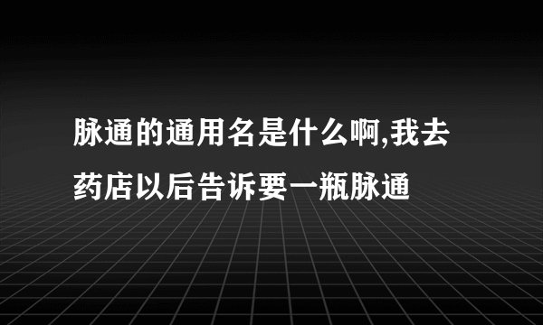 脉通的通用名是什么啊,我去药店以后告诉要一瓶脉通