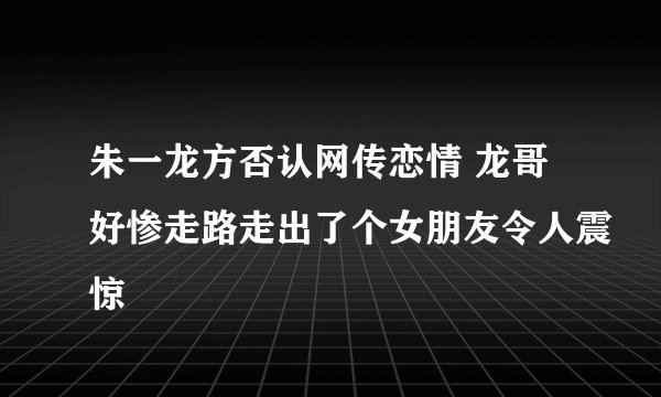 朱一龙方否认网传恋情 龙哥好惨走路走出了个女朋友令人震惊