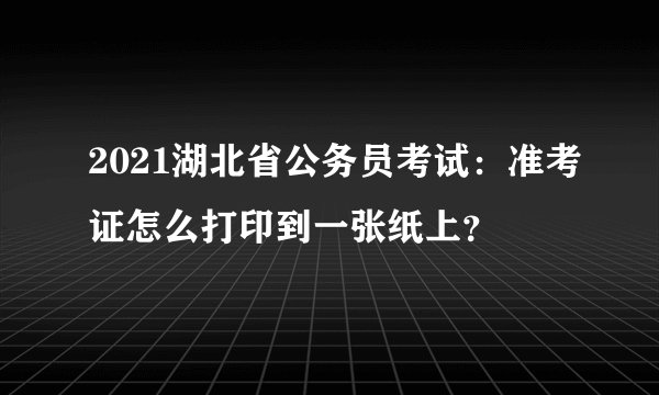 2021湖北省公务员考试：准考证怎么打印到一张纸上？