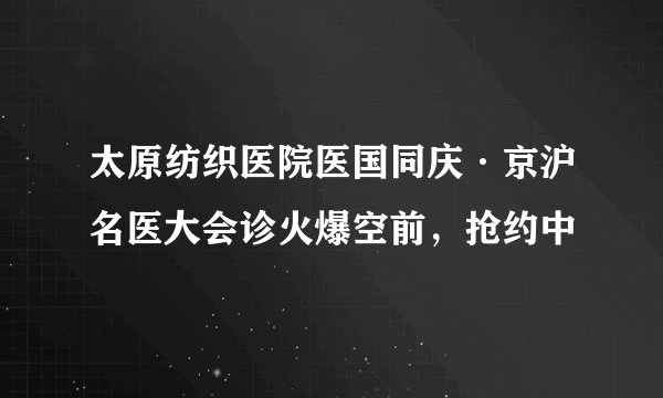 太原纺织医院医国同庆·京沪名医大会诊火爆空前，抢约中
