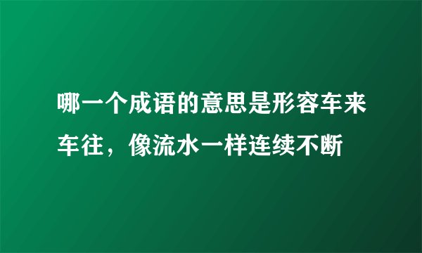 哪一个成语的意思是形容车来车往，像流水一样连续不断